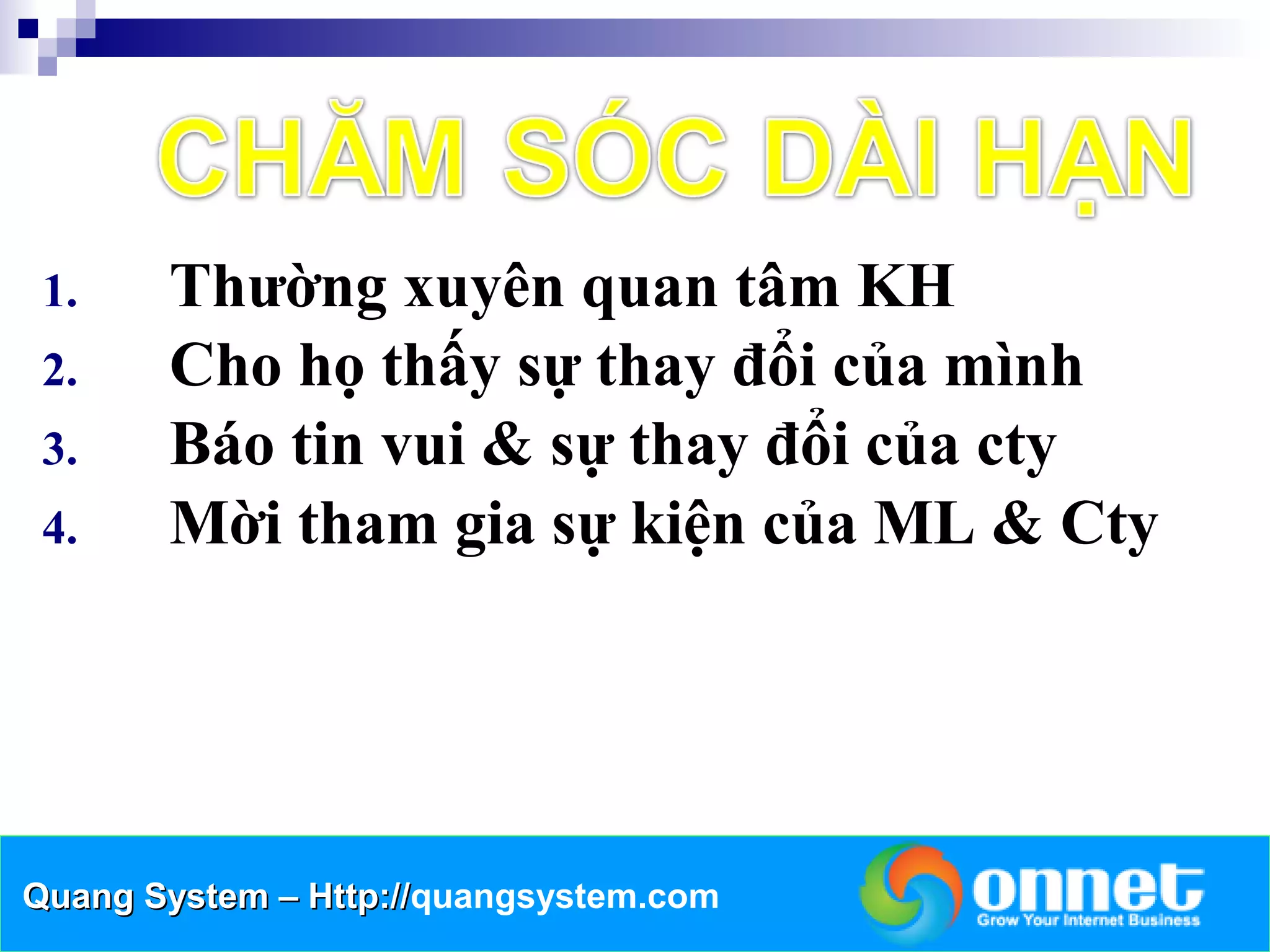 1.    Thường xuyên quan tâm KH
 2.    Cho họ thấy sự thay đổi của mình
 3.    Báo tin vui & sự thay đổi của cty
 4.    Mời tham gia sự kiện của ML & Cty




Quang System – Http://quangsystem.com
               Http://
 