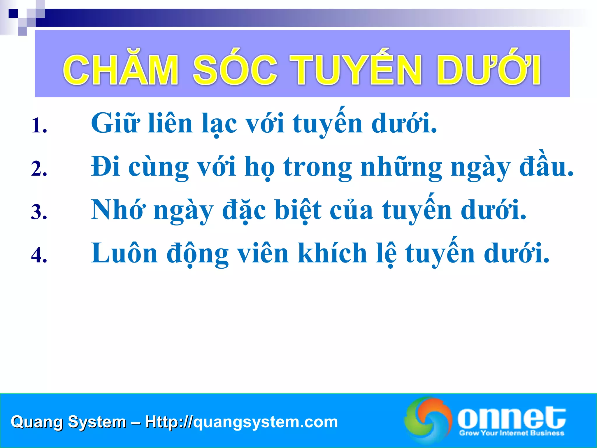 1.     Giữ liên lạc với tuyến dưới.
  2.     Đi cùng với họ trong những ngày đầu.
  3.     Nhớ ngày đặc biệt của tuyến dưới.
  4.     Luôn động viên khích lệ tuyến dưới.




Quang System – Http://quangsystem.com
               Http://
 