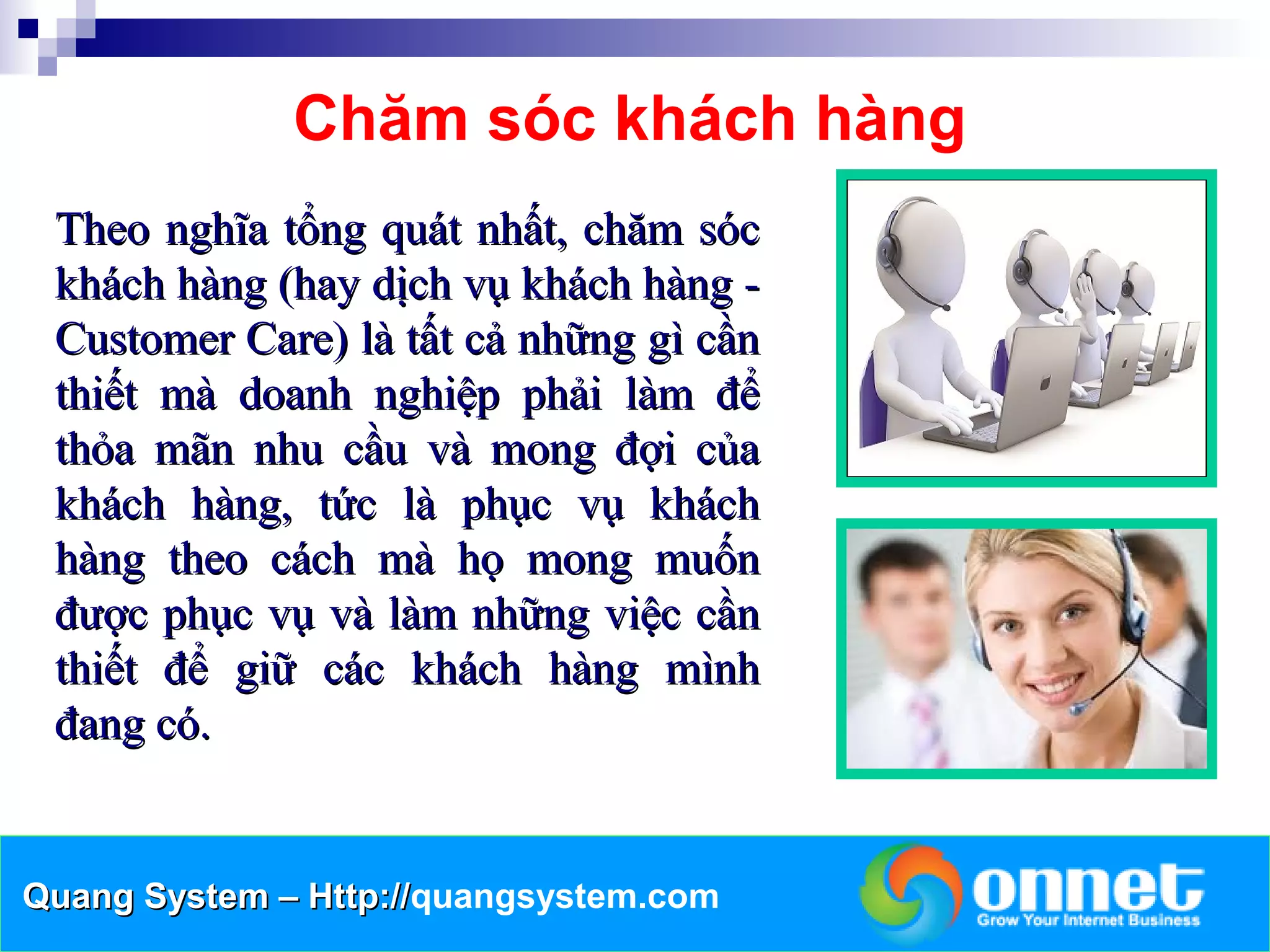 Chăm sóc khách hàng
 Theo nghĩa tổng quát nhất, chăm sóc
 khách hàng (hay dịch vụ khách hàng -
 Customer Care) là tất cả những gì cần
 thiết mà doanh nghiệp phải làm để
 thỏa mãn nhu cầu và mong đợi của
 khách hàng, tức là phục vụ khách
 hàng theo cách mà họ mong muốn
 được phục vụ và làm những việc cần
 thiết để giữ các khách hàng mình
 đang có.


Quang System – Http://quangsystem.com
               Http://
 
