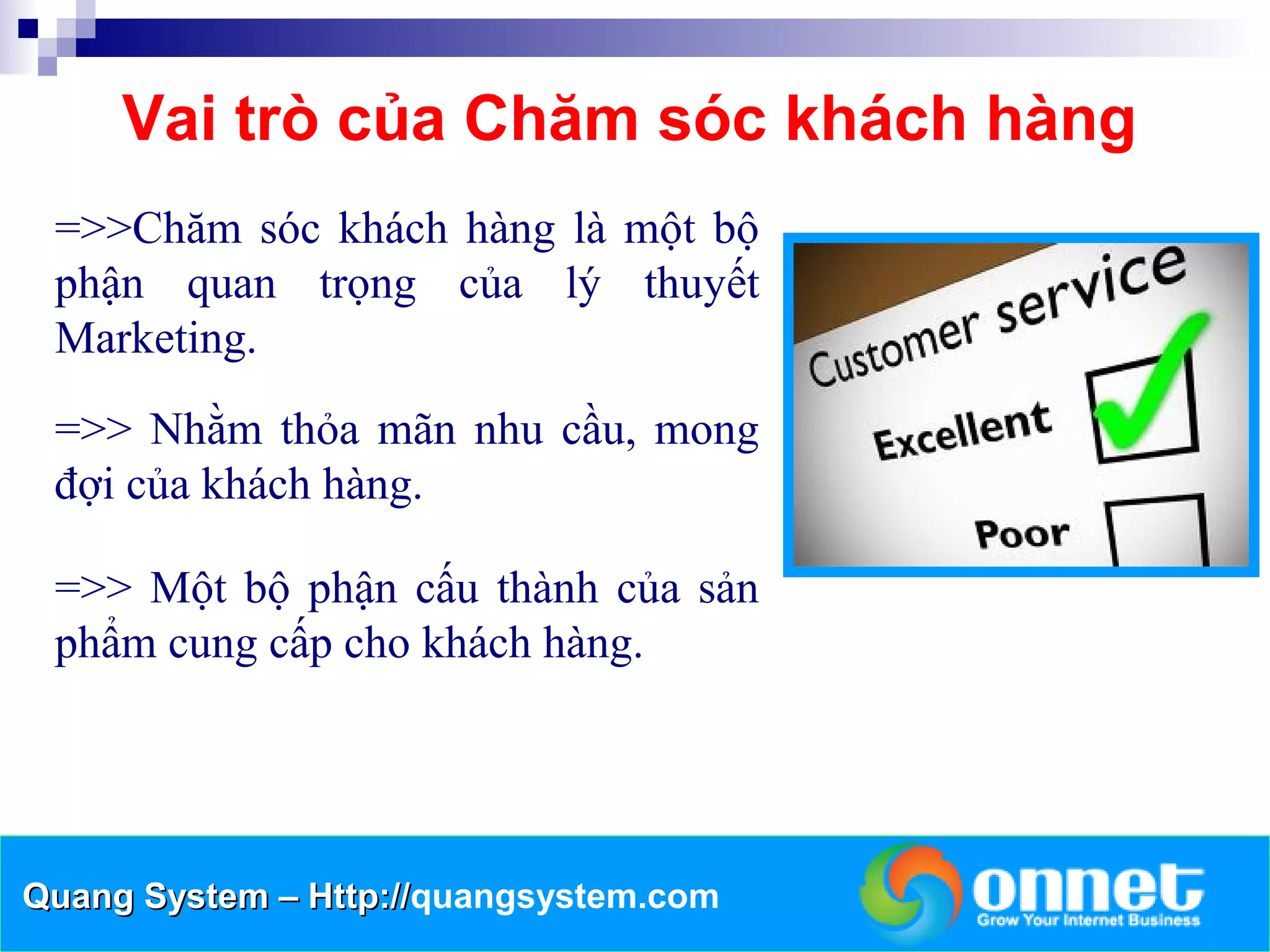 Vai trò của Chăm sóc khách hàng
 =>>Chăm sóc khách hàng là một bộ
 phận quan trọng của lý thuyết
 Marketing.
 =>> Nhằm thỏa mãn nhu cầu, mong
 đợi của khách hàng.

 =>> Một bộ phận cấu thành của sản
 phẩm cung cấp cho khách hàng.




Quang System – Http://quangsystem.com
               Http://
 