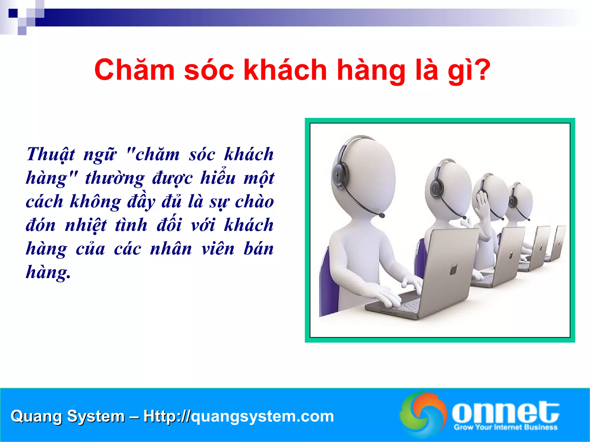 Chăm sóc khách hàng là gì?

 Thuật ngữ "chăm sóc khách
 hàng" thường được hiểu một
 cách không đầy đủ là sự chào
 đón nhiệt tình đối với khách
 hàng của các nhân viên bán
 hàng.




Quang System – Http://quangsystem.com
               Http://
 