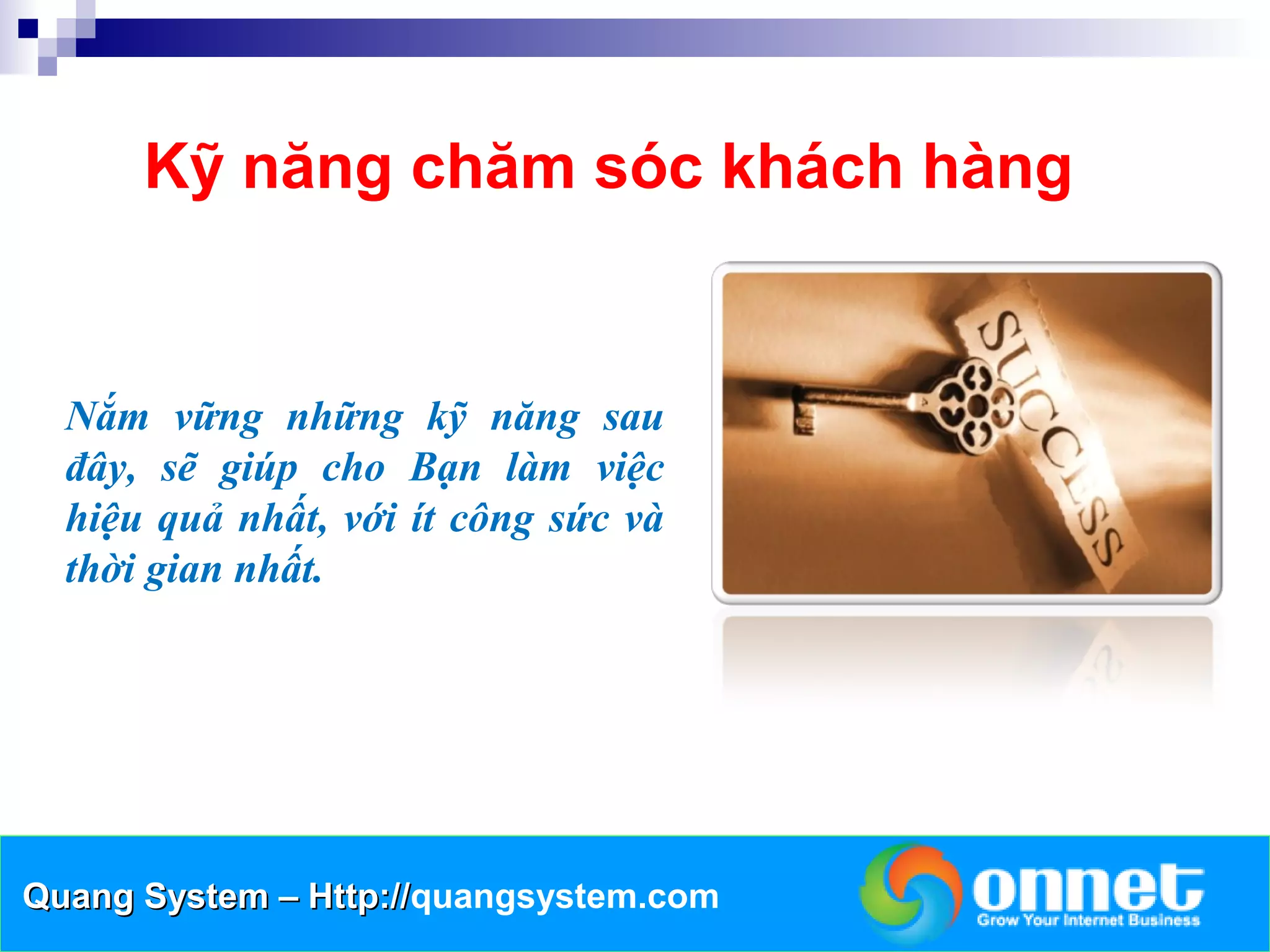 Kỹ năng chăm sóc khách hàng


  Nắm vững những kỹ năng sau
  đây, sẽ giúp cho Bạn làm việc
  hiệu quả nhất, với ít công sức và
  thời gian nhất.




Quang System – Http://quangsystem.com
               Http://
 