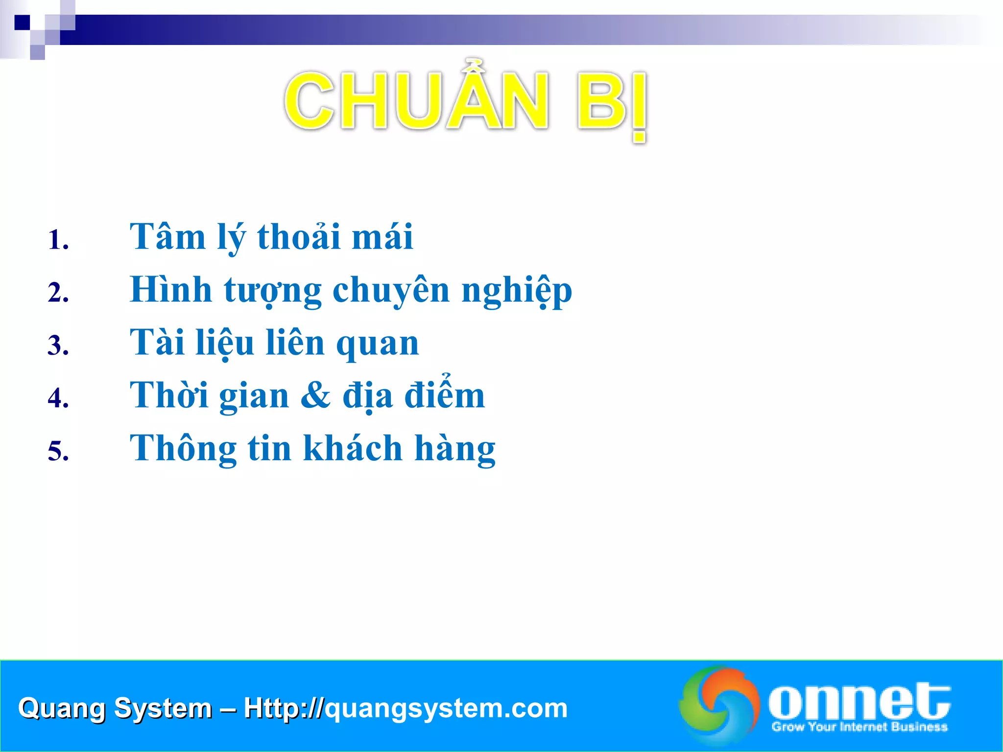 1.   Tâm lý thoải mái
  2.   Hình tượng chuyên nghiệp
  3.   Tài liệu liên quan
  4.   Thời gian & địa điểm
  5.   Thông tin khách hàng




Quang System – Http://quangsystem.com
               Http://
 