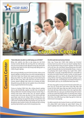 Contact Center
                 “Bước đột phá của dịch vụ chất lượng cao về CSKH”           Ưu thế vượt trội của Contact Center
                 Bằng việc nghiên cứu đầu tư xây dựng các mô hình            Hiện nay, Trung tâm CSKH chất lượng cao (Contact
Contact Center




                 Contact Center để dần tiến tới thay thế các Call Center;    Center) luôn là sự trăn trở của các doanh nghiệp. Đây là
                 Hoa Sao Group đã tạo bước đột phá trong việc phát triển     cầu nối giữa khách hàng và doanh nghiệp, nơi tập trung
                 hạ tầng công nghệ và trình độ trong hoạt động dịch vụ       xử lý mọi yêu cầu của khách hàng thông qua các kênh
                 CSKH chuyên nghiệp.                                         truyền thông hiện đại như hệ thống điện thoại, e-mail, và
                                                                             các phương tiện truyền thông trực tuyến khác nhằm
                 Như chúng ta đã biết, tuỳ tình hình tài chính, nhân sự mà   hướng dẫn, cung cấp, và giải đáp thông tin, mang đến sự
                 doanh nghiệp có thể lựa chọn cho mình một giải pháp: tự     hài lòng cho khách hàng. Contact Center sẽ thay doanh
                 triển khai hoặc thuê khoán bên ngoài (outsource) hoạt       nghiệp giao dịch trực tuyến với đông đảo khách hàng
                 động này nhằm mục đích tận dụng cơ sở vật chất hay lợi      cùng một lúc: bán hàng, quảng bá doanh nghiệp, tư vấn,
                 thế về nhân công. Nếu triển khai tốt mô hình Contact        giải đáp thắc mắc, xử lý thông tin cho khách hàng từ A-Z
                 Center, doanh nghiệp chắc chắn sẽ có những cải thiện        về sản phẩm, dịch vụ, các chế độ bảo hành, hậu mãi...
                 đáng kể trong việc đem lại trải nghiệm thú vị cho khách
                 hàng và giành lợi thế trên thị trường.                      Về mặt công nghệ, Contact Center là bước phát triển cao
                                                                             hơn của các Trung tâm Call center trước đây. Nếu Call
                 Trong xu hướng CSKH hiện đại, những doanh nghiệp            Center là hình thức giao tiếp qua điện thoại là chủ yếu
                 dịch vụ lớn đã bắt đầu nghiên cứu đến việc sử dụng hệ       (hình ảnh dễ thấy nhất là nhiều nhân viên ngồi bên điện
                 thống CSKH trên mô hình những Contact Center thay vì        thoại để trả lời các cuộc gọi của khách hàng) thì Contact
                 những Call Center. Bởi lẽ hiện nay, các doanh nghiệp        Center là sự kết hợp thống nhất các phương thức tương
                 mong muốn nhà cung cấp dịch vụ cho mình phải bao            tác với khách hàng, từ điện thoại, e-mail, website cho đến
                 quát được toàn bộ các mảng CSKH và những nhu cầu            hình thức chat (đối thoại trực tiếp) hay gửi tin nhắn tức
                 ngày một gia tăng của người tiêu dùng. Trong khi đó, một    thời (instant messaging).
                 Call Center sẽ không đủ đáp ứng những nhu cầu này mà
                 đó phải là một Contact Center với những cải tiến và sáng    Ưu điểm vượt trội của Contact Center so với Call Center là
                 tạo khác biệt về dịch vụ do chính chúng ta tạo nên.         cho phép kiểm soát tương tác giữa khách hàng với
                                                                             doanh nghiệp một cách toàn diện. Chẳng hạn như, công
 