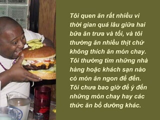 Tôi quen ăn rất nhiều vì thời gian quá lâu giữa hai bữa ăn trưa và tối, và tôi thường ăn nhiều thịt chứ không thích ăn món chay. Tôi thường tìm những nhà hàng hoặc khách sạn nào có món ăn ngon để đến. Tôi chưa bao giờ để ý đến những món chay hay các thức ăn bổ dưỡng khác. 