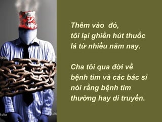 Thêm vào  đó,  tôi lại ghiền hút thuốc lá từ nhiều năm nay.  Cha tôi qua đời về bệnh tim và các bác sĩ nói rằng bệnh tim thường hay di truyền. 