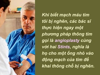 Khi biết mạch máu tim tôi bị nghẽn, các bác sĩ thực hiện ngay một phương pháp thông tim gọi là  angioplasty  cùng với hai  Stints , nghĩa là họ cho một ống nhỏ vào động mạch của tim để khai thông chỗ bị nghẽn. 