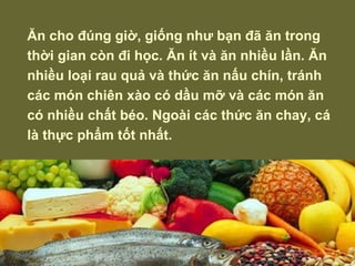 Ăn cho đúng giờ, giống như bạn đã ăn trong thời gian còn đi học. Ăn ít và ăn nhiều lần. Ăn nhiều loại rau quả và thức ăn nấu chín, tránh các món chiên xào có dầu mỡ và các món ăn có nhiều chất béo. Ngoài các thức ăn chay, cá là thực phẩm tốt nhất. 