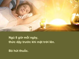 Ngủ 8 giờ mỗi ngày,  thức dậy trước khi mặt trời lên. Bỏ hút thuốc. 