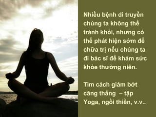 Nhiều bệnh di truyền chúng ta không thể tránh khỏi, nhưng có thể phát hiện sớm để chữa trị nếu chúng ta đi bác sĩ để khám sức khỏe thường niên. Tìm cách giảm bớt căng thẳng  – tập Yoga, ngồi thiền, v.v.. 