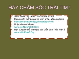 HÃY CHĂM SÓC TRÁI TIM ! Slide Show này đến từ Nhóm NidoKidoS Muốn nhận thêm chương trình khác, gởi email đến [email_address] Hoặc vào website ở www.GetNidoKidoS.Com Bạn cũng có thể tham gia các Diễn đàn Thảo luận ở www.NidoKidoS.Org 
