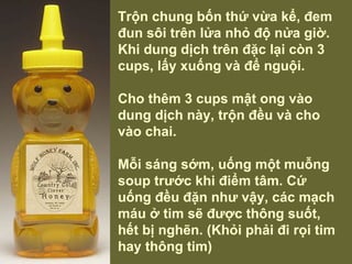 Trộn chung bốn thứ vừa kể, đem đun sôi trên lửa nhỏ độ nửa giờ. Khi dung dịch trên đặc lại còn 3 cups, lấy xuống và để nguội.    Cho thêm 3 cups mật ong vào dung dịch này, trộn đều và cho vào chai. Mỗi sáng sớm, uống một muỗng soup trước khi điểm tâm. Cứ uống đều đặn như vậy, các mạch máu ở tim sẽ được thông suốt, hết bị nghẽn. (Khỏi phải đi rọi tim hay thông tim) 