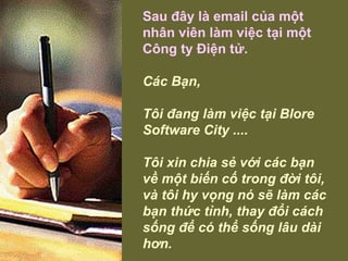 Sau đây là email của một nhân viên làm việc tại một Công ty Điện tử. Các Bạn, Tôi đang làm việc tại Blore Software City ....  Tôi xin chia sẻ với các bạn về một biến cố trong đời tôi, và tôi hy vọng nó sẽ làm các bạn thức tỉnh, thay đổi cách sống để có thể sống lâu dài hơn.   