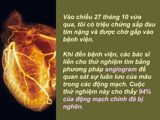 Vào chiều 27 tháng 10 vừa qua, tôi có triệu chứng sắp đau tim nặng và được chở gấp vào bệnh viện.    Khi đến bệnh viện, các bác sĩ liền cho thử nghiệm tim bằng phương pháp  angiogram  để quan sát sự luân lưu của máu trong các động mạch. Cuộc thử nghiệm này cho thấy  94% của động mạch chính đã bị nghẽn.   