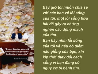 Bây giờ tôi muốn chia sẻ với các bạn về lối sống của tôi, một lối sống bừa bãi đã gây ra chứng nghẽn các động mạch của tim.  Bạn hãy nhìn lối sống của tôi và nếu có điểm nào giống của bạn, xin  kịp thời thay đổi cách sống vì bạn đang có nguy cơ bị bệnh tim.  
