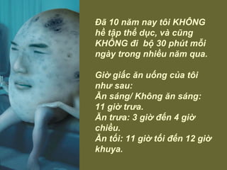 Đã 10 năm nay tôi KHÔNG hề tập thể dục, và cũng KHÔNG đi  bộ 30 phút mỗi ngày trong nhiều năm qua.  Giờ giấc ăn uống của tôi như sau: Ăn sáng/ Không ăn sáng:  11 giờ trưa.  Ăn trưa: 3 giờ đến 4 giờ chiều.  Ăn tối: 11 giờ tối đến 12 giờ khuya. 