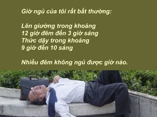 Giờ ngủ của tôi rất bất thường: Lên giường trong khoảng 12 giờ đêm đến 3 giờ sáng Thức dậy trong khoảng 9 giờ đến 10 sáng  Nhiều đêm không ngủ được giờ nào. 