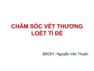 CHĂM SÓC VẾT THƯƠNG
LOÉT TÌ ĐÈ
BSCK1. Nguyễn Văn Thuận
 