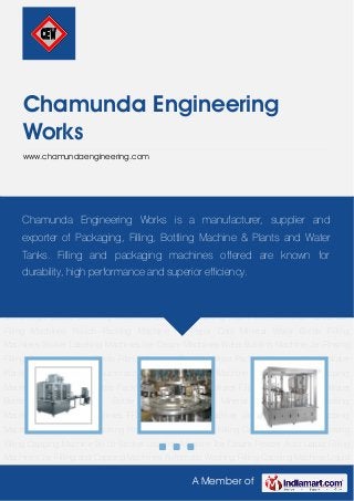 A Member of
Chamunda Engineering
Works
www.chamundaengineering.com
Mineral Water Bottle Packing Machine Mineral Water Filling Machine Mineral Water Bottling
Machine Water Bottle Filling Machines Mineral Water Pouch Packing Machinery Packaging
Machines FFS Pouch Packing Machine Jar Washing Filling Capping Machine RO Plant Water
Packing Plant Jar 20 Ltr Washing Filling Capping Machine Jar Rinsing Filling Capping Machine
20 Ltr Sticker Labeling Machine Ice Cream Freezer Auto Liquid Filling Machines Jar Filling and
Capping Machines Automatic Washing Filling Capping Machine Liquid Filling
Machines Automatic Rinsing Filling Capping Machine Auto Rinsing Filling Capping
Machine Automatic Cup Filling & Sealing Machines Bottle Filling Machine 60 BPM Water
Tanks High Speed Labelling Machines Ice Cream Making Machines Pasteurizer Tanks Jar
Filling Machines Pouch Packing Machine for Pepsi Cola Mineral Water Bottle Filling
Machines Sticker Labelling Machines Ice Cream Machines Water Bottling Machine Jar Rinsing
Filling Capping Machine Bottle Filling Machines Drinking Water Packing Machine Mineral Water
Plants Bottling Machines Automatic Tube Filling Sealing Machine Automatic Screw Capping
Machine Mineral Water Bottle Packing Machine Mineral Water Filling Machine Mineral Water
Bottling Machine Water Bottle Filling Machines Mineral Water Pouch Packing
Machinery Packaging Machines FFS Pouch Packing Machine Jar Washing Filling Capping
Machine RO Plant Water Packing Plant Jar 20 Ltr Washing Filling Capping Machine Jar Rinsing
Filling Capping Machine 20 Ltr Sticker Labeling Machine Ice Cream Freezer Auto Liquid Filling
Machines Jar Filling and Capping Machines Automatic Washing Filling Capping Machine Liquid
Chamunda Engineering Works is a manufacturer, supplier and
exporter of Packaging, Filling, Bottling Machine & Plants and Water
Tanks. Filling and packaging machines offered are known for
durability, high performance and superior efficiency.
 