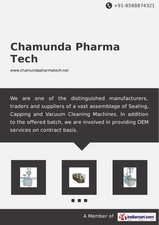 +91-8588874321
A Member of
Chamunda Pharma
Tech
www.chamundapharmatech.net
We are one of the distinguished manufacturers,
traders and suppliers of a vast assemblage of Sealing,
Capping and Vacuum Cleaning Machines. In addition
to the offered batch, we are involved in providing OEM
services on contract basis.
 