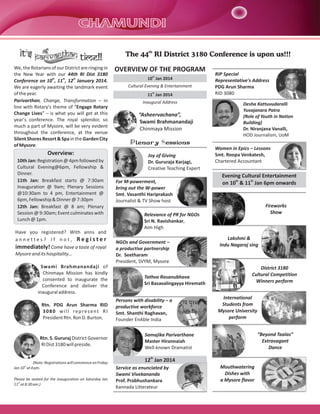 It's

time!!

We, the Rotarians of our District are ringing in
the New Year with our 44th RI Dist 3180
Conference on 10th, 11th, 12th January 2014.
We are eagerly awaiting the landmark event
of the year.
Parivarthan, Change, Transformation – in
line with Rotary's theme of “Engage Rotary
Change Lives” – is what you will get at this
year's conference. The royal splendor, so
much a part of Mysore, will be very evident
throughout the conference, at the venue
Silent Shores Resort & Spa in the Garden City
of Mysore.

Overview:
10th Jan: Registration @ 4pm followed by
Cultural Evening@6pm, Fellowship &
Dinner.
11th Jan: Breakfast starts @ 7:30am
Inauguration @ 9am; Plenary Sessions
@10:30am to 4 pm, Entertainment @
6pm, Fellowship & Dinner @ 7:30pm
12th Jan: Breakfast @ 8 am; Plenary
Session @ 9:30am; Event culminates with
Lunch @ 1pm.
Have you registered? With anns and
annettes? If not, Register
immediately! Come have a taste of royal
Mysore and its hospitality…
Swami Brahmanandaji of
Chinmaya Mission has kindly
consented to inaugurate the
Conference and deliver the
inaugural address.
Rtn. PDG Arun Sharma RID
3080 will represent RI
President Rtn. Ron D. Burton.

Rtn. S. Gururaj District Governor
RI Dist 3180 will preside.

The 44th RI District 3180 Conference is upon us!!!

OVERVIEW OF THE PROGRAM
10th Jan 2014
Cultural Evening & Entertainment
11th Jan 2014
Inaugural Address

“Asheervachana”,
Swami Brahmanandaji
Chinmaya Mission

RIP Special
Representative's Address
PDG Arun Sharma
RID 3080
Desha Kattuvudaralli
Yuvajanara Patra
(Role of Youth in Nation
Building)
Dr. Niranjana Vanalli,
HOD Journalism, UoM

Plenary Sessions
Joy of Giving
Dr. Gururaja Karjagi,
Creative Teaching Expert
For M-powerment,
bring out the W-power
Smt. Vasanthi Hariprakash
Journalist & TV Show host

Women in Epics – Lessons
Smt. Roopa Venkatesh,
Chartered Accountant

Evening Cultural Entertainment
th
th
on 10 & 11 Jan 6pm onwards

Fireworks
Show

Relevance of PR for NGOs
Sri N. Ravishankar,
Aim High
NGOs and Government –
a productive partnership
Dr. Seetharam
President, SVYM, Mysore
Tathva Rasanubhava
Sri Basavalingayya Hiremath
Persons with disability – a
productive workforce
Smt. Shanthi Raghavan,
Founder EnAble India

Lakshmi &
Indu Nagaraj sing

District 3180
Cultural Competition
Winners perform
International
Students from
Mysore University
perform
“Beyond Taalas”
Extravagant
Dance

Samajika Parivarthane
Master Hirannaiah
Well-known Dramatist
th

(Note: Registrations will commence on Friday
Jan 10th at 4 pm.
Please be seated for the inauguration on Saturday Jan
11th at 8:30 am.)

12 Jan 2014
Service as enunciated by
Swami Vivekananda
Prof. Prabhushankara
Kannada Litterateur

Mouthwatering
Dishes with
a Mysore flavor

 