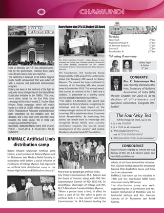 CHAMUNDI
Rotary
Information

Rotary Mysore wins SPI's K.K.Mookerji CSR Award

time to
celebrate
Birthday
Vijay Shah
Nagendra Prasad V.
Dr. Praveen Kumar K.
Gururaj S.
Ravishankar N.

3rd Jan
3rd Jan
4th Jan
5th Jan
12th Jan

Wedding Anniversary

India on Monday Jan 13th was declared poliofree by the government, marking three years
since its last case of polio was reported.
The landmark is believed to be India's biggest
public health achievement that was pulled off
with a massive and protracted immunization
program.
Rotary has been at the forefront of the fight to
end polio since it helped launch the Global Polio
Eradication Initiative in the 1980's. This year,
every dollar raised for the End Polio Now
campaign will be match funded 2:1 by the Make
History Today campaign, which will match
funds to a total of US$35 million per year until
2018. Thousands of Rotarians worldwide have
been volunteers for the Initiative over the
decades and a few have even lost their lives
towards the noble cause. We in India can
proudly say GOOD BYE POLIO.
NATIONAL IMMUNIZATION DAYS FOR PULSE
POLIO - 19-01-2014, & 23-02-2014 POLIO
SUNDAYS

Rtn. M.C.S. Manohara President - Rotary Mysore, is seen
receiving the cheque from Chhanda Mookerji, Director-SPI
and Sophie Mookerji, Chairperson- SPI. Rtn. Chethan
Vishwanath, Director- Community Services, Rotary Mysore, is
also seen.

SPI Foundation, the Corporate Social
Responsibility (CSR) wing of SPI, conferred its
debut K.K. Mookerji CSR award on Rotary
Mysore. The award has been instituted in
memory of its Founding MD who passed
away in September 2013. This annual award,
that carries an amount of Rs. 1 lakh and a
citation, is presented to a worthy social
service project undertaken by an NGO.
“The debut K.K.Mookerji CSR award was
bestowed on Rotary Mysore, recognising its
initiatives and its large impact on the
underprivileged section of the society that it
is serving. SPI is passionate about Corporate
Social Responsibility. By instituting this
award, we would want to encourage and
recognise those NGOs who actively
contribute towards the overall social
development of the society,” said Sophie
Mookerji, who also heads SPI Foundation.

Abbas Vagh
& Selina
2nd Jan

CONGRATS!
Rtn. K. Subramanya Rao
was recently elected as the
Hon. Secretary of Builders
Association of India (BAI)
Mysore Chapter, for 2014-15 at its
election of office-bearers and
executive committee. Congrats Rtn.
Subbu!

The Four-Way Test
“Of the things we think, say or do:
1. Is it the TRUTH?
2. Is it FAIR to all concerned?
3. Will it build GOODWILL
and BETTER FRIENDSHIPS?

RMMALC Artificial Limb
distribution camp

4. Will it be BENEFICIAL to all concerned?”

Rotary Mysore Mahaveer Artificial Limb
Centre, a joint venture of Rotary Mysore and
Sri Mahaveer Jain Medical Relief Society, in
association with Soften, a social initiative of
employees of Infosys Mysore, had organized
an artificial limb distribution camp at the
Rotary High School on KRS Road on January 7.

Rotary Mysore regrets to inform the sad
demise of Rtn. Dr. S.K. Ghori’s sister. Our
heartfelt condolences.

CONDOLENCE

More than 60 people got artificial limbs.
City Police Commissioner M.A. Saleem was
the Guest of Honour along with PDG Rtn.
Subramanyan Ganesh of RID 1150 UK, Sri
Janardhana Channagiri of Infosys and Rtn.
M.C.S.Manohara President Rotary Mysore.
“When a person loses a limb, in effect he
loses a part of his life; when is given an
artificial limb it is like rebirth” said Police
Commissioner Dr. M.A.Saleem lauding the

efforts of all those behind the initiative.
Rtn. Ganesh talked about the emotional
trauma that disabilities cause and how
such can rejuvenate.
RMMALC had taken up this initiative in
1998 and has distributed 6000 limbs
since over nearly 280 camps.
The distribution camp was wellorganized by Rtn. A. Sunilkumar and Rtn.
Kaleem Mohamed of RMMALC and Sri
Mohanlal Sethiya and Rtn. Gautam
Salecha of Sri Mahaveer Jain Relief
Society.

 