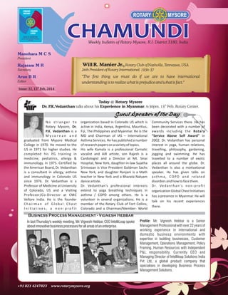 Will R. Manier Jr., Rotary Club of Nashville, Tennessee, USA
26th President of Rotary International, 1936-37
"The first thing we must do if we are to have international
understanding is to realize what is prejudice and what is fact."
Issue: 32, 13th Feb, 2014

Today @ Rotary Mysore
Dr. P
.K.Vedanthan talks about his Experience in Myanmar, 6:30pm, 13th Feb, Rotary Center.

Guest Speaker of the Day
No stranger to
Rotary Mysore, Dr.
P.K. Vedanthan is a
Mysorean and
graduated from Mysore Medical
College in 1970. He moved to the
US in 1971 for higher studies. He
completed his PG training in
medicine, pediatrics, allergy &
immunology, in 1975. Certified by
the American Board, Dr. Vedanthan
is a consultant in allergy, asthma
and immunology in Colorado US
since 1976. Dr. Vedanthan is a
Professor of Medicine at University
of Colorado, US and a Visiting
Professor/Co-Director at CMC
Vellore India. He is the founder
Chairman of Global Chest
Initiatives, a non-profit

organization based in Colorado US which is
active in India, Kenya, Argentina, Mauritius,
Fiji, The Philippines and Myanmar. He is the
MD and Chairman of IAS – International
Asthma Services. He has published a number
of research papers on a variety of topics.
His wife Kamala is a professional Carnatic
vocalist and AIR artiste, son Rajesh is a
Cardiologist and a Director at Mt. Sinai
Hospital, New York, daughter-in-law Sujatha
Srinivasan is Vice President Goldman Sachs
New York, and daughter Ranjani is a Math
teacher in New York and a Bharata Natyam
dance artiste.
Dr. Vedanthan's professional interests
extend to yoga breathing techniques in
asthma / COPD among others. He is a
volunteer in several organizations. He is a
member of the Rotary Club of Fort Collins,
Colorado and a Chairman/Member- World

Community Services there. He has
been decorated with a number of
awards including the Rotary
“Service Above Self Award” in
2002. Dr. Vedanthan has personal
interest in yoga, human relations,
travelling, philosophy, gardening,
jogging and swimming. He has
travelled to a number of exotic
places all around the globe. Dr.
Vedanthan is also a motivational
speaker. He has given talks on
a s t h m a , C O P D a n d re l a t e d
disorders and how to face them.
D r. Ve d a n t h a n ' s n o n - p ro f i t
organization Global Chest Initiatives
has a presence in Myanmar. He will
talk on his recent experiences
there.

Business Process Management - Vignesh Hebbar
In last Thursday's weekly meeting, Mr. Vignesh Hebbar, CEO IntelliLeap spoke
about innovative business processes for all areas of an enterprise.

Profile: Mr. Vignesh Hebbar is a Senior
Management Professional with over 22 years of
working experience in international and
domestic business environments with
expertise in building businesses, Customer
Management, Operations Management, Policy
Framing, Human Resources with Independent
P&L responsibility. Currently CEO and
Managing Director of Intellileap Solutions India
Pvt Ltd, a global product company that
specialises in developing Business Process
Management Solutions.

 