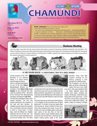 Ed R. Johnson, Rotary Club of Roanoke, Virginia, USA
25th President of Rotary International, 1935-36
“One of the most inspiring Rotary experiences that I have had. . . was the participation in
a regional conference in Venice. . . . More than 1,500 Rotarians and members of their
families, coming from 29 countries, gathered to meet at a time when Europe and the
world were torn by dissension..They wanted to explore every possibility to help in the
development of mutual understanding and thus preserve international peace."

Issue: 31, 6th Feb, 2014

Business Meeting
Last Thursday, it was the time for some serious discussions as part of a business meeting among the club members. The
District Conference Chairman PDG Lakshminarayan and Conference Secretary PP S.K.Sanjay were felicitated for the grand
success of the Conference. Rotary Mysore contributed Rs. 5,000/= towards the medical expenses of a deserving recipient
Mr. Jayanna towards his medical expenses.

A 100 YEARS BACK – a vocational trip to a reel ranch
On the occasion of the 109th
Birthday of our beloved
Rotary, it is worth turning
back the pages of history.
Here is a pictorial description
of one of the first Rotary
Vo c a t i o n a l V i s i t s b y
members of the Rotary Club of Los
Angeles to the Universal Film City,
upon the invitation of Rtn. I. Bernstein
of the Universal Film Manufacturing
Company, somewhere in Jan 1914.
The visit was scheduled in place of the
weekly luncheon. The visit was
closely restricted to the members of
the club and their families. An
invitation was sent out to the members
and a reservation card was enclosed
in order to “count noses.” In those
days, even the affluent Los Angeles
Rotarians did not all have cars. The
ones with cars were requested to pick
up the ones without cars. The entire

membership of the club fell into step in the most
harmonious way and it was an excellent idea for
getting members acquainted to one another. So
it was that nearly 400 Rotarians with family were
enlisted and only ONE Rotarian could not make
it!
The Universal was one of the dozen film factories
in Los Angeles. At this time there were 45 films
being shot, 14 of them in this one studio.(New
York city had 8). About 24,000 ft of film were
shot in this company every week. A saw mill, a
lumber yard, and a complete papier-mache plant
were some of the sets here on that day.
Mountains, desert, ocean, foothills, plains, cities
and farms were all shot here. Universal had the
largest moving picture stage in the world,

60'x400'. There were 500
regulars working on the
factory involving a cash
payroll of $17,000 per week.
The President's car and the
pilot car led the motorcade of
nearly 100 cars to the 1,800
acre ranch. They were greeted by Bull
– an Indian elephant along with
camels, lions, tigers, monkeys and
snakes. On that day, 4 other films were
being made at the same time - a Civil
war story, a circus play, a penal camp
scene and a cattle ranch setting – all
within a radius of a furlong. A temple

 