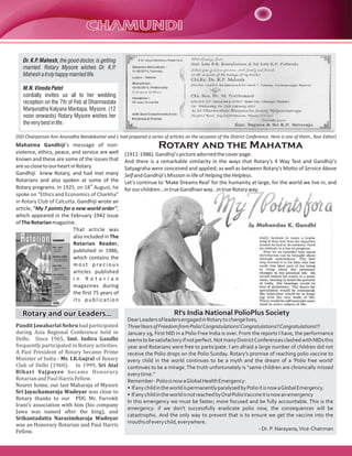 Dr. K.P. Mahesh, the good doctor, is getting
married. Rotary Mysore wishes Dr. K.P.
Mahesh a truly happy married life.
M.N. Vinoda Patel
cordially invites us all to her wedding
reception on the 7th of Feb at Dharmastala
Manjunatha Kalyana Mantapa, Mysore. (12
noon onwards) Rotary Mysore wishes her
the very best in life.
(ISO Chairperson Ann Anuradha Nandakumar and I, had prepared a series of articles on the occasion of the District Conference. Here is one of them…Your Editor)

Mahatma Gandhiji's message of nonviolence, ethics, peace, and service are well
known and these are some of the issues that
are so close to our heart in Rotary.
Gandhiji knew Rotary, and had met many
Rotarians and also spoken at some of the
th
Rotary programs. In 1925, on 18 August, he
spoke on “Ethics and Economics of Charkha”
in Rotary Club of Calcutta. Gandhiji wrote an
article, "My 7 points for a new world order",
which appeared in the February 1942 issue
of The Rotarian magazine.
That article was
also included in The
Rotarian Reader,
published in 1986,
which contains the
most precious
articles published
in Rotarian
magazines during
the first 75 years of
its publication

Rotary and our Leaders…
Pandit Jawaharlal Nehru had participated
during Asia Regional Conference held in
Delhi. Since 1965, Smt. Indira Gandhi
frequently participated in Rotary activities.
A Past President of Rotary became Prime
Minister of India - Mr. I.K.Gujral of Rotary
Club of Delhi (1960). In 1999, Sri Atal
Bihari Vajpayee became Honorary
Rotarian and Paul Harris Fellow.
Nearer home, our last Maharaja of Mysore
Sri Jayachamaraja Wadeyar was close to
Rotary thanks to our PDG Mr. Farrokh
Irani's association with him (his company
Jawa was named after the king), and
Srikantadatta Narasimharaja Wadeyar
was an Honorary Rotarian and Paul Harris
Fellow.

Rotary and the Mahatma
(1911-1986). Gandhiji's picture adorned the cover page.
And there is a remarkable similarity in the ways that Rotary's 4 Way Test and Gandhiji's
Satyagraha were conceived and applied; as well as between Rotary's Motto of Service Above
Self and Gandhiji's Mission in life of Helping the Helpless.
Let's continue to 'Make Dreams Real' for the humanity at large, for the world we live in, and
for our children...in true Gandhian way...in true Rotary way.

RI's India National PolioPlus Society
Dear Leaders of leaders engaged in Rotary to change lives,
ThreeYears of Freedom from Polio! Congratulations! Congratulations!! Congratulations!!!
January 19, First NID in a Polio Free India is over. From the reports I have, the performance
seems to be satisfactory if not perfect. Not many District Conferences clashed with NIDs this
year and Rotarians were free to participate. I am afraid a large number of children did not
receive the Polio drops on the Polio Sunday. Rotary's promise of reaching polio vaccine to
every child in the world continues to be a myth and the dream of a 'Polio free world'
continues to be a mirage. The truth unfortunately is “same children are chronically missed
every time.”
Remember - Polio is now a Global Health Emergency:
• If any child in the world is permanently paralysed by Polio it is now a Global Emergency.
• If any child in the world is not reached by Oral Polio Vaccine it is now an emergency
In this emergency we must be faster; more focused and be fully accountable. This is the
emergency: if we don't successfully eradicate polio now, the consequences will be
catastrophic. And the only way to prevent that is to ensure we get the vaccine into the
mouths of every child, everywhere.
- Dr. P. Narayana, Vice-Chairman

 