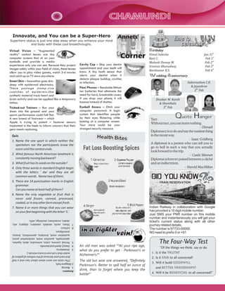 CHAMUNDI
Innovate, and You can be a Super-Hero

Annets'

Superhero status is just one step away when you enhance your mind
and body with these cool breakthroughs.

Virtual Vision – “Augmented
reality” contact lenses are tiny
computer screens that sit on your
eyeballs and provide a media
experience only you can see. Because they project
images solely within your field of vision, these lenses
allow you to play video games, watch 3-d movies
and catch up on TV news anywhere.

Corner
Cavity Cop – Skip your dentist
appointment and your teeth will
know. A tiny tooth sensor that
alerts your dentist when it
detects plaque buildup, cavities
or infection.

Smart Skin – Innovation goes skindeep with epidermal electronics.
These postage stamp-size
swatc hes of epidermis-like
synthetic material track heart and
brain activity and can be applied like a temporary
tattoo.

Flexi Phones – Bendable lithium
ion batteries that eliminate the
need for hard, breakable cases;
if you drop your phone, it will
bounce instead of shatter.

Tricked-out Trainers – Run your
shoes into the ground and your
sports performance could fall flat.
A new breed of footwear – which
Apple is trying to patent – features sensors
implanted in the heels to inform wearers that their
gear needs replacing.

Eyeball Access – Ditch your
computer password. A login
system that identifies people
by their eyes flickering while
looking at a computer screen.
Your stare could be your
strongest security measure.

Quiz
1. Name the one sport in which neither the
spectators nor the participants know the
score until the contest ends.
2. What famous North American landmark is
constantly moving backward?
3. What fruit has its seeds on the outside?
4. Only three words in standard English begin
with the letters ' dw' and they are all
common words. Name two of them.
5. There are 14 punctuation marks in English
grammar.
Can you name at least half of them?
6. Name the only vegetable or fruit that is
never sold frozen, canned, processed,
cooked, or in any other form except fresh.
7. Name 6 or more things that you can wear
on your feet beginning with the letter 'S.'

Health Bites

time to
celebrate
Birthday
Vimal Salecha
Ravi C.
Mahesh Shenoy M.
Srinivas Bharadwaj
Ravikumar B.S.

Jan 31st
Feb 1st
Feb 2nd
Feb 5th
Feb 6th

Wedding Anniversary
Sabareeshan C.K.
& Jayashree
2nd Feb
Divakar M. Kanth
& Shanthala
5th Feb

Quote Hanger

Tact:
Without tact, you can learn nothing.
– Disraeli
Diplomacy is to do and say the nastiest thing
in the nicest way.
– Isaac Goldberg
A diplomat is a person who can tell you to
go to hell in such a way that you actually
look forward to the trip.
– Castle Skinnett
Diplomat is forever poised between a cliché
and an indiscretion.
– Harold MacMillan

DID YOU KNOW
TRAIN RESERVATION

in a lighter

vein!

An old man was asked “"At your ripe age,
what do you prefer to get - Parkinson's or
Alzheimer's?"
The old but wise one answered, "Definitely
Parkinson's. Better to spill half an ounce of
drink, than to forget where you keep the
bottle!"

Indian Railway in collaboration with Google
has provided a 10 digit mobile number.
Just SMS your PNR number on this mobile
number and instantaneously you will get your
ticket's current status along with all other
journey related details.
The number is 97733-00000
NO need to prefix 0 or +91

The Four-Way Test
“Of the things we think, say or do:
1. Is it the TRUTH?
2. Is it FAIR to all concerned?
3. Will it build GOODWILL
and BETTER FRIENDSHIPS?
4. Will it be BENEFICIAL to all concerned?”

Answers:
1. Boxing.
2.Niagara Falls.
(The rocks are worn down about two and a half
feet each year because of the millions of gallons of
water that rush over it every minute.).
3. Strawberry.
4. Dwarf, dwell and dwindle...
5. Period, comma, colon, semicolon, dash, hyphen,
apostrophe, question mark, exclamation point,
quotation mark, brackets, parenthesis, braces,
and ellipses.
6. Lettuce.
7. Shoes, socks, sandals, sneakers, slippers, skis,
skates, snowshoes, stockings, stilts.

 