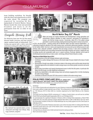 team building workshop. He literally
stole the show and empowered us all for
the tasks ahead. The program was
organized by incoming AG Rtn.
Jayaprakash of Central Mysore. Rotary
Mysore hosted the event and provided
breakfast and lunch to all the
participants from the 12 clubs of our
Zone.
Our Rotarians have over the last few weeks
become health conscious and have started
regular weekend walks at Kukkarahalli. This
Sunday was special with a rather early Holi
celebrationendingwithcoffeeatRamyaa's.
Rtn. Santosh has opened Lobo’s, a new
restaurant and lodge near Infosys. Way
togo,Santosh,congrats!
nd
World Water Day 22 March
Water and energy are closely interlinked and interdependent. Energy generation and
transmission requires utilization of water resources, particularly for hydroelectric,
nuclear, and thermal energy sources. Conversely, about 8% of the global energy
generationisusedforpumping, treating andtransporting watertovariousconsumers.
In 2014, the UN System – working closely with its Member States and other relevant stakeholders – is
collectively bringing its attention to the water-energy nexus, particularly addressing inequities, especially
for the 'bottom billion' who live in slums and impoverished rural areas and survive without access to safe
drinking water, adequate sanitation, sufficient food and energy services. It also aims to facilitate the
development of policies and crosscutting frameworks that bridge ministries and sectors, leading the way
to energy security and sustainable water use in a green economy. Particular attention will be paid to
identifyingbestpracticesthatcanmakeawater-andenergy-efficient'GreenIndustry'areality.
ObjectivesofWorldWaterDayin 2014
• Raiseawarenessoftheinter-linkagesbetweenwaterandenergy
• Contribute to a policy dialogue that focuses on the broad range of issues related to the nexus of water
andenergy
• Demonstrate, through case studies, to decision makers in the energy sector and the water domain that
integrated approaches and solutions to water-energy issues can achieve greater economic and social
impacts
• Identify policy formulation and capacity development issues in which the UN system, in particular UN-
WaterandUN-Energy,canoffersignificant contributions
• Identify key stakeholders in the water-energy nexus and actively engaging them in further developing
thewater-energylinkages
• Contribute asrelevanttothepost-2015discussionsinrelationtothewater-energynexus.
Rotary
Information
Rotary
Information
POLIO FREE CONCLAVE 2014:29 - 30 March 2014
Vigyan Bhawan, New Delhi. HAVE YOU REGISTERED?
Online Registration Form website www.rotarypolioplusindia.org
Greetings!
It is a matter of great pride and satisfaction for every Rotarian in India that together we were able to sustain
three years without a single reported case of Polio. This achievement as you may know was celebrated
on 11th February 2014 at New Delhi at a function organised by the Health Ministry at the Talkatora
Stadium.
The South East Asia Region (SEAR) comprising of 11 nations of which India is one will now be certified
POLIOFREEbytheWorldHealthOrganisation(W.H.O.)on27thMarch2014.
To commemorate this significant milestone in Rotary's effort of Global Polio Eradication a POLIO FREE
CONCLAVE 2014 has been planned at Vigyan Bhawan New Delhi on 29th & 30th March 2014 for which
the Honourable President of India Shri Pranab Mukherjee has very kindly agreed to be the Chief Guest on
29thMarch2014.
You along with several other Rotarians have been a part of this herculean effort in making India Polio Free
and would surely wish to be a part of this historic event. I encourage you to register and join your fellow
Rotariansinthiscelebration.
IdohopethatyouwillplantobeinDelhiandlookforwardtoseeingyouthere.
Warmandsincereregards.
Yash Das, Advisor, Rotary Polio Free Conclave 2014
MESSAGE
 