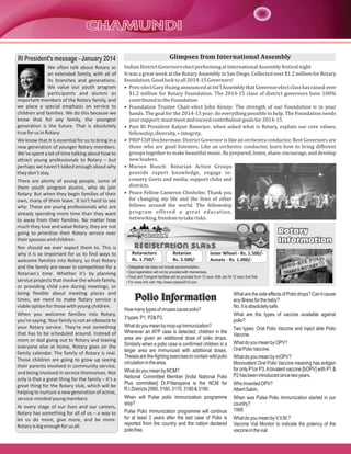 RI President's message - January 2014

Glimpses from International Assembly

We often talk about Rotary as
an extended family, with all of
its branches and generations.
We value our youth program
participants and alumni as
important members of the Rotary family, and
we place a special emphasis on service to
children and families. We do this because we
know that for any family, the youngest
generation is the future. That is absolutely
true for us in Rotary.
We know that it is essential for us to bring in a
new generation of younger Rotary members.
We've spent a lot of time talking about how to
attract young professionals to Rotary – but
perhaps we haven't talked enough about why
they don't stay.
There are plenty of young people, some of
them youth program alumni, who do join
Rotary. But when they begin families of their
own, many of them leave. It isn't hard to see
why: These are young professionals who are
already spending more time than they want
to away from their families. No matter how
much they love and value Rotary, they are not
going to prioritize their Rotary service over
their spouses and children.
Nor should we ever expect them to. This is
why it is so important for us to find ways to
welcome families into Rotary, so that Rotary
and the family are never in competition for a
Rotarian's time. Whether it's by planning
service projects that involve the whole family,
or providing child care during meetings, or
being flexible about meeting places and
times, we need to make Rotary service a
viable option for those with young children.
When you welcome families into Rotary,
you're saying: Your family is not an obstacle to
your Rotary service. They're not something
that has to be scheduled around. Instead of
mom or dad going out to Rotary and leaving
everyone else at home, Rotary goes on the
family calendar. The family of Rotary is real.
Those children are going to grow up seeing
their parents involved in community service,
and being involved in service themselves. Not
only is that a great thing for the family – it's a
great thing for the Rotary club, which will be
helping to nurture a new generation of active,
service-minded young members.
At every stage of our lives and our careers,
Rotary has something for all of us – a way to
let us do more, give more, and be more.
Rotary is big enough for us all.

Indian District Governors elect performing at International Assembly festival night
It was a great week at the Rotary Assembly in San Diego. Collected over $1.2 million for Rotary
foundation. Good luck to all 2014-15 Governors!
• Pres-elect Gary Huang announced at Int'l Assembly that Governor elect class has raised over
$1.2 million for Rotary Foundation. The 2014-15 class of district governors have 100%
contributed to the Foundation
• Foundation Trustee Chair-elect John Kenny: The strength of our Foundation is in your
hands. The goal for the 2014-15 year: do everything possible to help. The Foundation needs
your support; must meet and exceed contribution goals for 2014-15
• Past RI President Kalyan Banerjee: when asked what is Rotary, explain our core values,
fellowship, diversity, + integrity.
• PRIP Cliff Dochterman: District Governor is like an orchestra conductor. Best Governors are
those who are good listeners. Like an orchestra conductor, learn how to bring different
groups together to make beautiful music. Be prepared, listen, share, encourage, and develop
new leaders.
• Marion Bunch: Rotarian Action Groups
provide expert knowledge, engage incountry Govts and media, support clubs and
districts.
• Peace Fellow Cameron Chisholm: Thank you
for changing my life and the lives of other
fellows around the world. The fellowship
program offered a great education,
networking, freedom to take risks.

Rotary
Information
Rotaractors
Rs. 1.750/-

Rotarian
Rs. 2.500/-

Inner Wheel - Rs. 1.500/Annets - Rs. 1.000/-

• Delegation fee does not include accommodation.
• Spot registration will not be provided with mementoes.
• Food and Transport facilities will be provided from 12 noon 30th Jan till 12 noon 2nd Feb.
• For more info visit: http://www.rotasia2014.com

Polio Information
How many types of viruses cause polio?
3 types: P1, P2& P3.
What do you mean by mop-up Immunization?
Wherever an AFP case is detected, children in the
area are given an additional dose of polio drops.
Similarly when a polio case is confirmed children in a
larger area are immunized with additional doses.
Theses are fire-fighting exercises to contain wild polio
circulation in the area.
What do you mean by NCM?
National Committee Member [India National Polio
Plus committee] Dr.P.Narayana is the NCM for
R.I.Districts 2980, 3160, 3170, 3180 & 3190.
When will Pulse polio Immunization programme
stop?
Pulse Polio Immunization programme will continue
for at least 3 years after the last case of Polio is
reported from the country and the nation declared
polio free.

What are the side effects of Polio drops? Can it cause
any illness for the baby?
No. It is absolutely safe.
What are the types of vaccine available against
polio?
Two types: Oral Polio Vaccine and Inject able Polio
Vaccine.
What do you mean by OPV?
Oral Polio Vaccine.
What do you mean by mOPV?
Monovalent Oral Polio Vaccine meaning has antigen
for only P1or P3. A bivalent vaccine [bOPV] with P1 &
P2 has been introduced since two years.
Who invented OPV?
Albert Sabin.
When was Pulse Polio Immunization started in our
country?
1995
What do you mean by V.V.M.?
Vaccine Vial Monitor to indicate the potency of the
vaccine in the vial.

 
