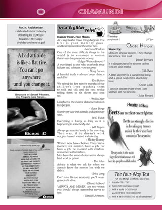 CHAMUNDI
Rtn. N. Ravishankar
celebrated his birthday by
donating Rs 10,000/=
towards TZP. Happy
birthday and way to go!

in a lighter

time to
celebrate

vein!

Humor from Great Minds
As you get older three things happen. The
first is your memory goes,
and I can't remember the other two.
- Norman Wisdom
One of the most difficult things in the
world is to convince a woman
that even a bargain costs money.
- Edgar Watson Howe H
A true friend is one who overlooks your
failures and tolerates your success!
- Doug Larson
A harmful truth is always better then..a
useful lie !
- Eric Bolton
We spend the first twelve months of our
children's lives teaching them
to walk and talk and the next twelve
telling them to sit down and shut
up.
- Phyllis Diller
Laughter is the closest distance between
two people.
- Victor Borge
Start every day with a smile and get it over
with.
- W.C. Fields
Everything is funny as long as it is
happening to somebody else.
- Will Rogers
Always get married early in the morning.
T h a t w a y, i f i t d o e s n ' t w o r k
out, you haven't wasted a whole day.
- Mickey Rooney
Women now have choices. They can be
married, not married, have a job, not
have a job, be married with children,
unmarried with children.
Men have the same choice we've always
had: work or prison.
- Tim Allen
Advice is what we ask for when we
already know the answer but wish we
didn't.
- Erica Jong
Don't take life too seriously, you'll never
get out of it alive.
- Elbert Hubbard
"ALWAYS AND NEVER" are two words
you should always remember never to
use.
- Wendell Johnson.

Birthday
Manjunath G.

20th Jan

Quote Hanger
Sincerity:
Men are always sincere. They change
sincerities, that is all
– Tristan Bernard
It is dangerous to be sincere unless
you are also stupid.
– G.B.Shaw
A little sincerity is a dangerous thing,
and a great deal of it is absolutely
fatal.
– Oscar Wilde
I am not sincere even when I am
saying I am not sincere.
– Jules Renard

Health Bites

The Four-Way Test
“Of the things we think, say or do:
1. Is it the TRUTH?
2. Is it FAIR to all concerned?
3. Will it build GOODWILL
and BETTER FRIENDSHIPS?
4. Will it be BENEFICIAL to all concerned?”

 