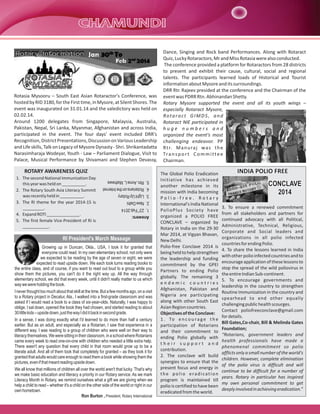 Rotary Information

Rotasia Mysooru – South East Asian Rotaractor's Conference, was
hosted by RID 3180, for the First time, in Mysore, at Silent Shores. The
event was inaugurated on 31.01.14 and the valedictory was held on
02.02.14.
Around 1200 delegates from Singapore, Malaysia, Australia,
Pakistan, Nepal, Sri Lanka, Myanmar, Afghanistan and across India,
participated in the event. The four days' event included DRR's
Recognition, District Presentations, Discussion on Various Leadership
and Life skills, Talk on Legacy of Mysore Dynasty - Shri. Shrikantadatta
Narasimharaja Wodeyar, Youth - Law – Parliament Dialogue, Visit to
Palace, Musical Performance by Shivamani and Stephen Devassy,

ROTARY AWARENESS QUIZ
1.
2.
3.
4.
5.

23rd Feb 2014
New Delhi
Light Up Rotary
Rotarians on the Internet
Rtn. Anne L. Mathews

Answers:

1. The second National Immunization Day
this year was held on __________.
2. The Rotary South Asia Literacy Summit
was recently held in __________.
3. The RI theme for the year 2014-15 is
_________.
4. Expand ROTI ______________.
5. The first female Vice-President of RI is
___________.

RI President's March Message
Growing up in Duncan, Okla., USA, I took it for granted that
everyone could read. In my own elementary school, not only were
we expected to be reading by the age of seven or eight, we were
expected to read upside down. We each took turns reading books to
the entire class, and of course, if you want to read out loud to a group while you
show them the pictures, you can't do it the right way up. All the way through
elementary school, we did that every week, until it didn't really matter to us which
way we were holding the book.
I never thought too much about that skill at the time. But a few months ago, on a visit
to a Rotary project in Decatur, Ala., I walked into a first-grade classroom and was
asked if I would read a book to a class of six-year-olds. Naturally, I was happy to
oblige. I sat down, opened the book they had chosen, and started reading to about
30 little kids – upside down, just the way I did it back in second grade.
In a sense, I was doing exactly what I'd learned to do more than half a century
earlier. But as an adult, and especially as a Rotarian, I saw that experience in a
different way. I was reading to a group of children who were well on their way to
literacy themselves. We were sitting in their classroom, in a school where Rotarians
came every week to read one-on-one with children who needed a little extra help.
There wasn't any question that every child in that room would grow up to be a
literate adult. And all of them took that completely for granted – as they took it for
granted that adults would care enough to read them a book while showing them the
pictures, even if that meant reading upside down.
We all know that millions of children all over the world aren't that lucky. That's why
we make basic education and literacy a priority in our Rotary service. As we mark
Literacy Month in Rotary, we remind ourselves what a gift we are giving when we
help a child to read – whether it's a child on the other side of the world or right in our
own hometown.
Ron Burton , President, Rotary International

Dance, Singing and Rock band Performances. Along with Rotaract
Quiz, Lucky Rotaractors, Mr and Miss Rotasia were also conducted.
The conference provided a platform for Rotaractors from 28 districts
to present and exhibit their cause, cultural, social and regional
talents. The participants learned loads of Historical and Tourist
information about Mysore and its surroundings.
DRR Rtr. Rajeev presided at the conference and the Chairman of the
event was PDRR Rtn. Abhinandan Shetty.
Rotary Mysore supported the event and all its youth wings –
especially Rotaract Mysore,
Rotaract GIMDS, and
Rotaract NIE participated in
huge numbers and
organized the event's most
challenging endeavor. PP
R t r. M a n u ra j wa s t h e
Tr a n s p o r t C o m m i t t e e
Chairman.
The Global Polio Eradication
Initiative has achieved
another milestone in its
mission with India becoming
Polio-free. Rotary
International's India National
PolioPlus Society have
organized a POLIO FREE
CONCLAVE – organized by
Rotary in India on the 29-30
Mar 2014, at Vigyan Bhavan,
New Delhi.
Polio-free Conclave 2014 is
being held to help strengthen
the leadership and funding
commitment by the GPEI
Partners to ending Polio
globally. The remaining 3
endemic countries
Afghanistan, Pakistan and
Nigeria are participating
along with other South East
Asian Region countries.
Objectives of the Conclave:
1 . To e n c o u r a g e t h e
participation of Rotarians
and their commitment to
ending Polio globally with
their support and
contribution.
2. The conclave will build
synergies to ensure that the
present focus and energy in
the polio eradication
program is maintained till
polio is certified to have been
eradicated from the world.

INDIA POLIO FREE

CONCLAVE
2014
3. To ensure a renewed commitment
from all stakeholders and partners for
continued advocacy with all Political,
Administrative, Technical, Religious,
Corporate and Social leaders and
organizations in all polio infected
countries for ending Polio.
4. To share the lessons learned in India
with other polio infected countries and to
encourage application of these lessons to
stop the spread of the wild poliovirus in
the entire Indian Sub-continent.
5. To encourage governments and
leadership in the country to strengthen
Routine Immunization in the country and
spearhead to end other equally
challenging public health scourges.
Contact poliofreeconclave@gmail.com
for details.
Bill Gates,Co-chair, Bill & Melinda Gates
Foundation;
“Rotarians, government leaders and
health professionals have made a
phenomenal commitment so polio
afflicts only a small number of the world's
children. However, complete elimination
of the polio virus is difficult and will
continue to be difficult for a number of
years. Rotary in particular has inspired
my own personal commitment to get
deeply involved in achieving eradication.”

 