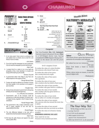 CHAMUNDI

Corner

Guess these phrases
with
lateral thinking:

1.

man
-----------board

2.

stand
-----------i

3.

4.

r
road
a
d
5. cycle
cycle
cycle
6. 0
-----------M.D.
Ph.D.

/r/e/a/d/i/n/ g/

in a lighter

vein!

1. In my many years I have come to a onclusion that
one useless man is a shame, two is a law firm, and
three or more is a melee.
- John Adams
2. If you don't read the newspaper you are uninformed,
if you do read the newspaper you are misinformed.
- Mark Twain
3. I contend that for a nation to try to tax itself into
prosperity is like a man standing in a bucket and
trying to lift himself up by the handle.
- Winston Churchill
4. A government which robs Peter to pay Paul can
always depend on the support of Paul.
- George Bernard Shaw
5. Foreign aid might be defined as a transfer of money
from poor people in rich countries to rich people in
poor countries.
- Douglas Case,
6. Giving money and power to government is like giving
whiskey and car keys to teenage boys.
- P.J. O'Rourke,Civil Libertarian
7. Government's view of the economy could be
summed up in a few short phrases: If it moves, tax it.
If it keeps moving, regulate it. And if it stops moving,
subsidize it.
- Ronald Reagan(1986)
8. The government is like a baby's alimentary canal,
with a happy appetite at one end and no
responsibility at the other.
- Ronald Reagan
9. The only difference between a tax man and a
taxidermist is that the taxidermist leaves the skin.
- Mark Twain
10. We hang the petty thieves and appoint the great
ones to public office
- Aesop

7. knee
-----------light
8. ground
--------------feet feet feet feet feet feet
9. ecnalg
10. death ..... life

s
Health Bite

Answers:
1. Man Overboard
2. I understand
3. reading between the lines
4. cross roads
5. tricycle
6. two degrees below zero
7. Neon light
8. Six feet underground
9. Backward glance
10. Life after death

Annets'

Congrats!
Our Vice-President Rtn. H.S. Venkatesh
has every reason to be proud. His son, Vikas
is a full-fledged doctor now, having
completed his MBBS degree in flying colors.
Kudos to the doctor son and the proud
father!

Introspection
To realize the value of a sister/brother
Ask someone who doesn't have one.
To realize the value of ten years:
Ask a newly divorced couple.
To realize the value of four years:
Ask a graduate.
To realize the value of one year:
Ask a student who has failed a final exam.

Q

H

uote
anger
Valour
The mean of true valour lies between the
extremes of cowardice and rashness.
- Cervantes
Be valiant but not too venturous.
– John Lyly
Even God lends a hand to honest
boldness.
– Menander
When valour preys on reason, it eats the
sword it fights with.
- Shakespeare
rich or poor - a perspective

To realize the value of nine months:
Ask a mother who gave birth to a stillborn.
To realize the value of one month:
Ask a mother who has given birth to a
premature baby.
To realize the value of one week:
Ask an editor of a weekly newspaper.
To realize the value of one minute:
Ask a person who has missed the train, bus
or plane.
To realize the value of one second:
Ask a person who has survived an accident.
To realize the value of a friend or family
member:
REMEMBER SOMEONE YOU LOST.
Time waits for no one.
Treasure every moment you have.

The Four-Way Test
“Of the things we think, say or do:
1. Is it the TRUTH?
2. Is it FAIR to all concerned?
3. Will it build GOODWILL
and BETTER FRIENDSHIPS?
4. Will it be BENEFICIAL to all concerned?”

 