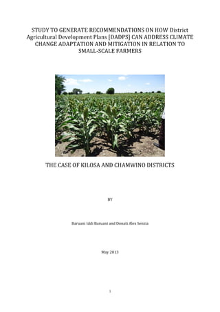 1
STUDY TO GENERATE RECOMMENDATIONS ON HOW District
Agricultural Development Plans [DADPS] CAN ADDRESS CLIMATE
CHANGE ADAPTATION AND MITIGATION IN RELATION TO
SMALL-SCALE FARMERS
THE CASE OF KILOSA AND CHAMWINO DISTRICTS
BY
Baruani Iddi Baruani and Donati Alex Senzia
May 2013
 