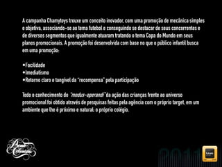 A campanha Chamytoys trouxe um conceito inovador, com uma promoção de mecânica simples
e objetiva, associando-se ao tema futebol e conseguindo se destacar de seus concorrentes e
de diversos segmentos que igualmente atuaram tratando o tema Copa do Mundo em seus
planos promocionais. A promoção foi desenvolvida com base no que o público infantil busca
em uma promoção:

•Facilidade
•Imediatismo
•Retorno claro e tangível da “recompensa” pela participação

Todo o conhecimento do “modus-operandi” da ação das crianças frente ao universo
promocional foi obtido através de pesquisas feitas pela agência com o próprio target, em um
ambiente que lhe é próximo e natural: o próprio colégio.
 