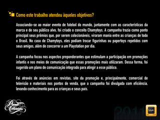 Como este trabalho atendeu àqueles objetivos?
Associando-se ao maior evento de futebol do mundo, juntamente com as características da
marca e de seu público alvo, foi criado o conceito Chamytoys. A campanha trazia como ponto
principal seus prêmios que, por serem colecionáveis, viraram mania entre as crianças de todo
o Brasil. No caso de Chamytoys, eles podiam trocar figurinhas ou papertoys repetidos com
seus amigos, além de concorrer a um Playstation por dia.

A campanha focou nos aspectos preponderantes que estimulam a participação em promoções
infantis e nos meios de comunicação que essas promoções mais utilizaram. Dessa forma, foi
sugerido um plano de comunicação integrado para atingir a esse público.

Foi através de anúncios em revistas, site da promoção e, principalmente, comercial de
televisão e materiais nos pontos de venda, que a campanha foi divulgada com eficiência,
levando conhecimento para as crianças e seus pais.
 