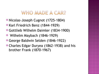 Nicolas-Joseph Cugnot (1725-1804) Karl Friedrich Benz (1844-1929) Gottlieb Wilhelm Daimler (1834-1900)  Wilhelm Maybach (1846-1929) George Baldwin Selden (1846-1922) Charles Edgar Duryea (1862-1938) and his brother Frank (1870-1967)  