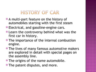 A multi-part feature on the history of automobiles starting with the first steam Electrical, and gasoline-engine cars. Learn the controversy behind what was the first car in history.  The importance of the internal combustion engine. The lives of many famous automotive makers are explored in detail with special pages on the assembly line. The origins of the name automobile. The patent disputes, and more.  