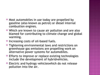 Most automobiles in use today are propelled by gasoline (also known as petrol) or diesel internal combustion engines. Which are known to cause air pollution and are also blamed for contributing to climate change and global warming. Increasing costs of oil-based fuels. Tightening environmental laws and restrictions on greenhouse gas emissions are propelling work on alternative power systems for automobiles. Efforts to improve or replace existing technologies include the development of hybridvehicles. Electric and hydrogs vehicleswhich do not release pollution into the air. 