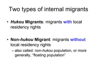 Two types of internal migrants
• Hukou Migrants: migrants with local
residency rights
• Non-hukou Migrant: migrants without
local residency rights
– also called: non-hukou population, or more
generally, “floating population”
 