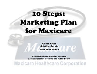 10 Steps:
Marketing Plan
 for Maxicare
               Oliver Chan
              Cristina Garcia
             Rose Ann Palma


      Ateneo Graduate School of Business
  Ateneo School of Medicine and Public Health


               10 January 2011
 