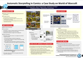 Automatic Storytelling in Comics: a Case Study on World of Warcraft
     MNe
        t                                                                  Chia-Jung Chan1, Ruck Thawonmas2, and Kuan-Ta Chen1
M                                                                                 1Academia Sinica; 2Ritsumeikan University
            Lab


    Introduction                                                                                                                                                User Survey
    Nowadays, people share and preserve their gaming adventures
    on the Internet.

    This paper presents: 
     An automatic comic generation system
     An approach that summarizes players’ interactions in the 
     virtual world for storytelling 
     A user interface with interactive editing functions for users to 
     create their own comics.




    Methodology
    Game Logs and Screenshots
                                                                                                                                                                   Figure 4
    Frame Selection
                                                                                       Figure 3                                                                  Some feedback from players:
     Estimating n, number of images required for the desired comic
                                                                                                                                                                  All players think the gadget is appealing and user‐friendly. 
     Evaluating the significance scores of all images 
                                                                                  Rendering                                                                       One user suggests: “I think the frame selection mechanism still
     Selecting the estimated n images from the image pool 
                                                                                                                                                                  has room for improvement. Although the automatic idea is cool,
                                                                                    Three‐layer scheme                                                            I wish I can contribute more in the comic creating process”
    Layout Computation
                                                                                    (see Fig. 2)
                                                                                                                                                                  “It would be better if the interface has more setting and editing
     We design an algorithm (see Fig. 1) to categorize the selected                   The image                                                                    flexibility. I hope I can cut and resize some scenes.” said another.
     images into groups.
                                                                                      The mask of the image
                                                                                                                                                                 The design of our system and the interface is then refined based on the
        The selected images are divided into page groups                              The word balloons                                                          user feedback. (see Fig. 4)
        On each page, the algorithm arranges the appropriate image                    and sound effects 
        group into several rows. 
                                                                                                                            Figure 2
        Once a page has been generated, the image set of the page,                                                                                              Future Works
        the positions and the sizes of the images on the page are fixed.
                                                                                                                                                                Applying a better object detection technique
                                                                                  Case Study: World of Warcraft                                                   To pinpoint the location and size of game characters in screenshots
                                                                                                                                                                  To crop the comic book frames and put word balloons on frames
                                                                                In the prototype, we chose World of Warcraft (WoW), an MMORPG, as 
                                                                                                                                                                  accurately
                                                                                the testing platform for our system. Fig. 3 shows a sample comic page.
                                                                                                                                                                To improve the layout computation algorithm to make the generated
                                                                                    WoW is the most prevalent MMORPG worldwide.                                 comics more similar to hand‐drawn publications.
                                                                                    The WoW Players tend to share and preserve their gaming                     We are refining the interface design and adding new features to
                                                                                    experiences with each other in both real life and virtual communities.      meet users’ needs. We plan to release our system for public use 
                                Figure 1                                            WoW provides a sophisticated game log scheme.                               in the near future 
     The image's shape and size on a comic page are determined                      We created a WoW Addon to record the game session without 
     based on its importance.                                                       modifying the game’s core engine. 
                                                                                                                                                                      Multimedia Networking and Systems Lab
                                                                                                                                                             Institute of Information Science, Academia Sinica
                                                                                                                                                                                           http://mmnet.iis.sinica.edu.tw
 