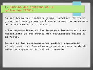 1. Escriba dos ventajas de la 
aplicación PREZI:
Es una forma mas dinámica y mas didáctica de crear 
presentaciones ya sea en linea o cuando no se cuenta 
con una conexión a internet.
a los espectadores se les hace mas interesante esta 
herramienta ya que cuenta con movimientos gratos a 
la vista.
Dentro de las presentaciones podemos reproducir 
vídeos dentro de las mismas presentaciones en donde 
estos se reproducirán automáticamente.
 