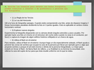 3. Escriba los consejos para obtener una buena fotografía, 
puedes consultar a internet o de preferencia a personas que 
son fotografía.
● 1) La Regla de los Tercios
● 2) La Ley del Horizonte
Útil a la hora de fotografiar paisajes. Cuando estés componiendo una foto, antes de disparar imagina 2
líneas horizontales paralelas dividiendo la foto en 3 partes iguales. Esto es aplicable en ambos modos
horizontal o vertical.
● 3) Explorar nuevos ángulos
Experimenta la fotografía disparando con tu cámara desde ángulos atrevidos y poco usuales. Por
ejemplo hazte una foto a ti mismo en el retrovisor del coche (sólo cuando no seas tú el conductor, por
favor) o captura la imagen de algún edificio histórico reflejada en un charco de agua.
● 6) Utiliza el flash en el exterior
Para retratos, utiliza el flash en el exterior. Aunque haga un día especialmente soleado, el flash ayuda a
prevenir las zonas de sombra que ocupan la cara de la persona por llevar por ejemplo gorro o algo que
proyecte sombra o porque el sol esté encima o detrás de la persona fotografiada. Lo mejor para
evitarlo en forzar el flash. Se llama flash de relleno, y su finalidad no es iluminar la oscuridad, sino
rellenar la cara del sujeto de luz para que ésta resulte uniforme con lo que la rodea.
 