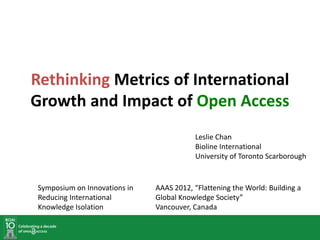 Rethinking Metrics of International
Growth and Impact of Open Access
                                          Leslie Chan
                                          Bioline International
                                          University of Toronto Scarborough


Symposium on Innovations in   AAAS 2012, “Flattening the World: Building a
Reducing International        Global Knowledge Society”
Knowledge Isolation           Vancouver, Canada
 