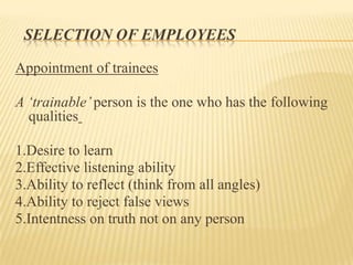 SELECTION OF EMPLOYEES
Appointment of trainees
A „trainable‟person is the one who has the following
qualities
1.Desire to learn
2.Effective listening ability
3.Ability to reflect (think from all angles)
4.Ability to reject false views
5.Intentness on truth not on any person
 