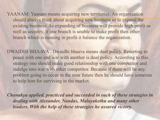 YAANAM: Yaanam means acquiring new territories. An organization
should always think about acquiring new business or to expand the
existing business. As expanding of business will provide high profit as
well as security, if one branch is unable to make profit then other
branch which is running in profit it balance the organization.
DWAIDHI BHAAVA : Dwaidhi bhaava means dual policy. Resorting to
peace with one and war with another is dual policy. According to this
strategy one should make good relationship with one competitor and
indulge into war with other competitor. Because if there will be any
problem going to occur in the near future then he should have someone
to help him for surviving in the market.
Chanakya applied, practiced and succeeded in each of these strategies in
dealing with Alexander, Nandas, Malayakethu and many other
leaders. With the help of these strategies he assured victory.
 
