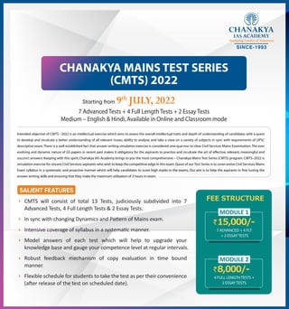CHANAKYA MAINS TEST SERIES
(CMTS) 2022
9th
JULY, 2022
7 Advanced Tests + 4 Full Length Tests + 2 Essay Tests
Medium – English & Hindi,Available in Online and Classroom mode
Intended objective of CMTS - 2022 is an intellectual exercise which aims to assess the overall intellectual traits and depth of understanding of candidates with a quest
to develop and inculcate a better understanding of all relevant issues, ability to analyse, and take a view on a variety of subjects in sync with requirements of UPSC
descriptive exam.There is a well established fact that answer writing simulation exercise is considered sine-qua-non to clear Civil Services Mains Examination.The ever
evolving and dynamic nature of GS papers in recent past makes it obligatory for the aspirants to practice and inculcate the art of effective, relevant, meaningful and
succinct answers.Keeping with this spirit,Chanakya IAS Academy brings to you the most comprehensive – Chanakya Mains Test Series (CMTS) program.CMTS–2022 is
simulation exercise for sincere Civil Services aspirants who wish to keep the competitive edge in this exam.Quest of our Test Series is to cover entire Civil Services Mains
Exam syllabus in a systematic and proactive manner which will help candidates to score high marks in the exams. Our aim is to help the aspirants in fine tuning the
answer writing skills and ensuring that they make the maximum utilization of 3 hours in exam.
CMTS will consist of total 13 Tests, judiciously subdivided into 7
Advanced Tests, 4 Full Length Tests & 2 Essay Tests.
In sync with changing Dynamics and Pa�ern of Mains exam.
Intensive coverage of syllabus in a systema�c manner.
Model answers of each test which will help to upgrade your
knowledge base and gauge your competence level at regular intervals.
Robust feedback mechanism of copy evalua�on in �me bound
manner.
Flexible schedule for students to take the test as per their convenience
(a�er release of the test on scheduled date).
15,000/-
7 ADVANCED + 4 FLT
+ 2 ESSAY TESTS
FEE STRUCTURE
MODULE 1
8,000/-
4 FULL LENGTH TESTS +
2 ESSAY TESTS
MODULE 2
 